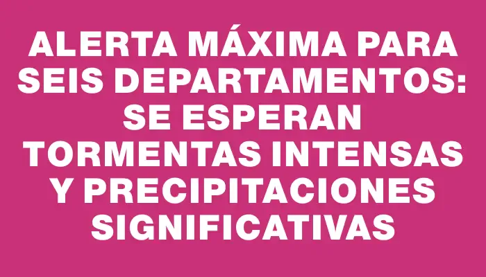 Alerta máxima para seis departamentos: se esperan tormentas intensas y precipitaciones significativas
