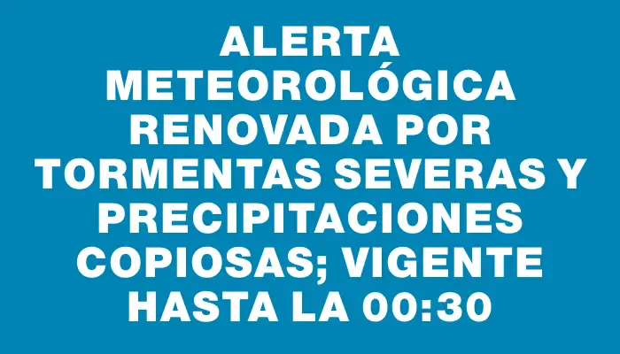 Alerta meteorológica renovada por tormentas severas y precipitaciones copiosas; vigente hasta la 00:30