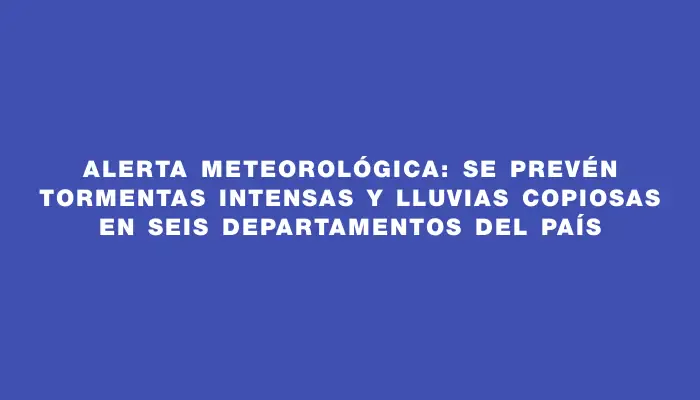 Alerta meteorológica: se prevén tormentas intensas y lluvias copiosas en seis departamentos del país