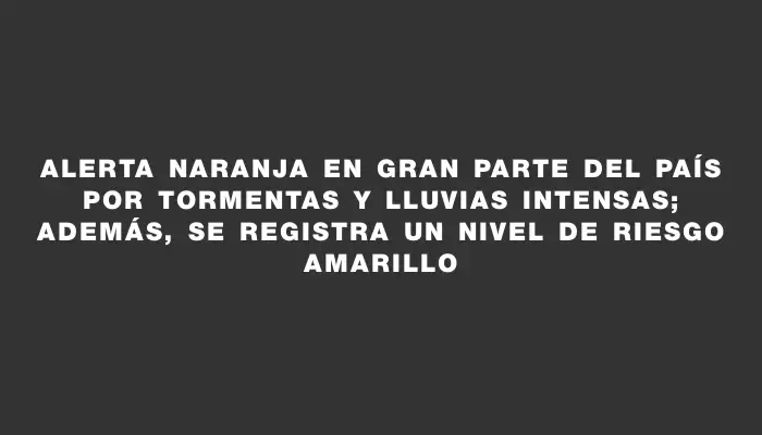Alerta naranja en gran parte del país por tormentas y lluvias intensas; además, se registra un nivel de riesgo amarillo