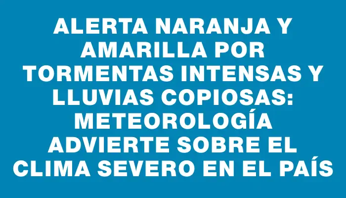 Alerta naranja y amarilla por tormentas intensas y lluvias copiosas: Meteorología advierte sobre el clima severo en el país