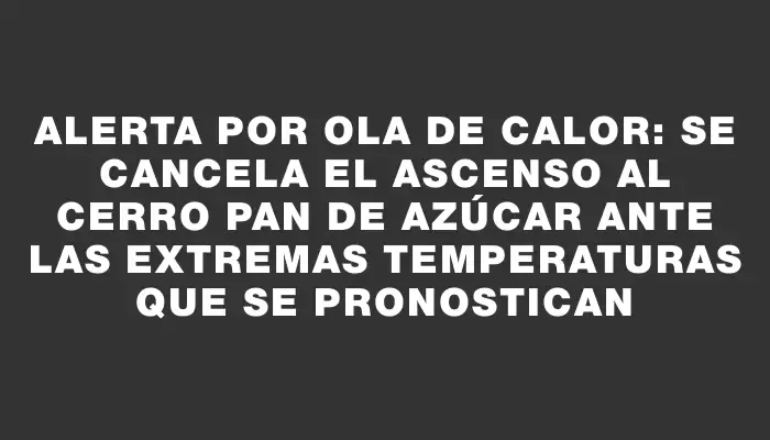 Alerta por ola de calor: se cancela el ascenso al cerro Pan de Azúcar ante las extremas temperaturas que se pronostican