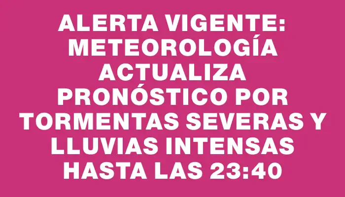 Alerta vigente: Meteorología actualiza pronóstico por tormentas severas y lluvias intensas hasta las 23:40