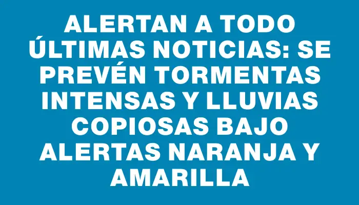 Alertan a Todo Últimas Noticias: se prevén tormentas intensas y lluvias copiosas bajo alertas naranja y amarilla