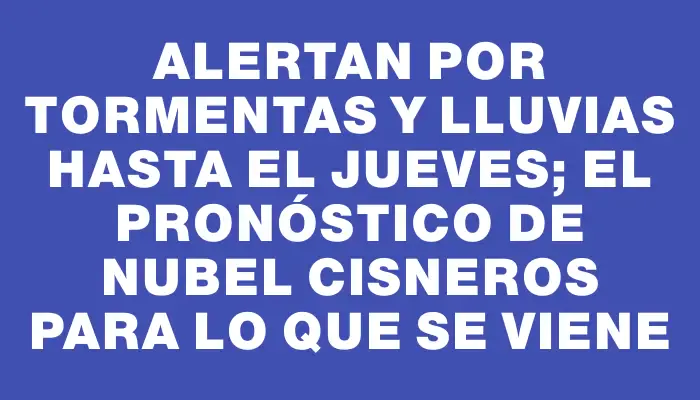 Alertan por tormentas y lluvias hasta el jueves; el pronóstico de Nubel Cisneros para lo que se viene