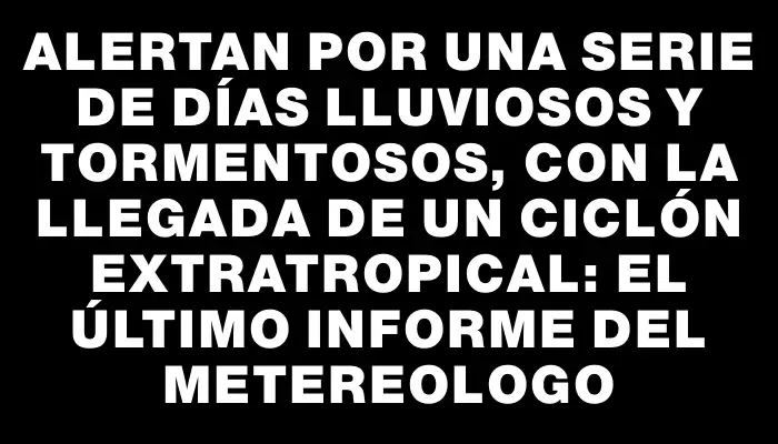 Alertan por una serie de días lluviosos y tormentosos, con la llegada de un ciclón extratropical: el último informe del Metereologo