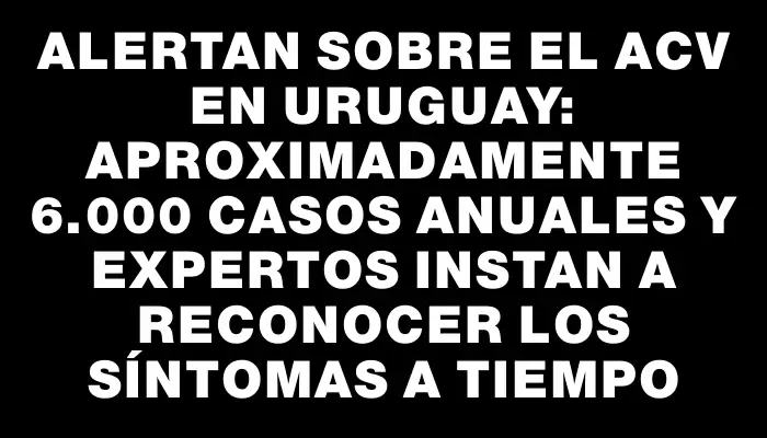 Alertan sobre el Acv en Uruguay: aproximadamente 6.000 casos anuales y expertos instan a reconocer los síntomas a tiempo