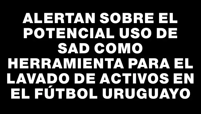 Alertan sobre el potencial uso de Sad como herramienta para el lavado de activos en el fútbol uruguayo