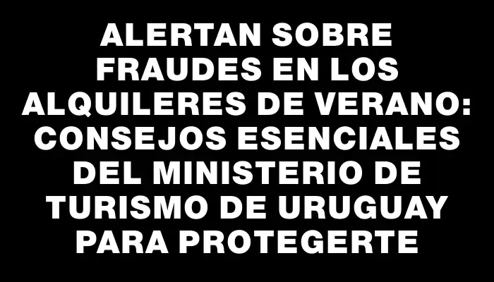 Alertan sobre fraudes en los alquileres de verano: Consejos esenciales del Ministerio de Turismo de Uruguay para protegerte