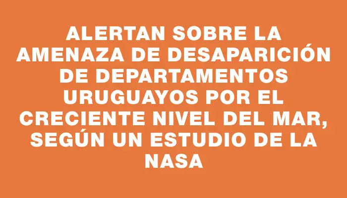 Alertan sobre la amenaza de desaparición de departamentos uruguayos por el creciente nivel del mar, según un estudio de la Nasa