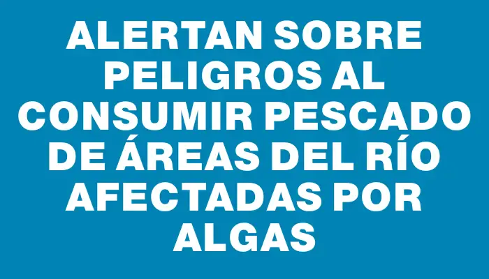 Alertan sobre peligros al consumir pescado de áreas del río afectadas por algas