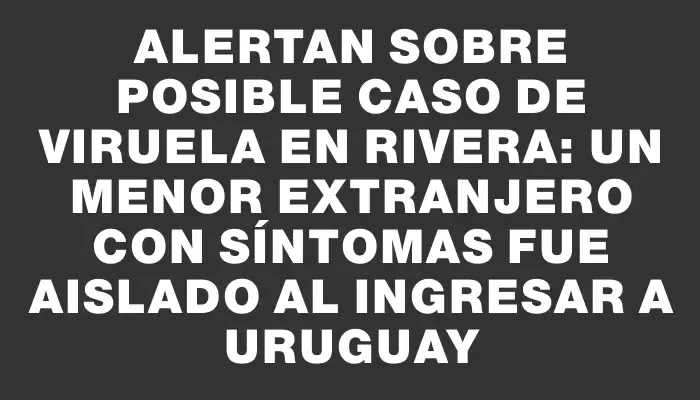 Alertan sobre posible caso de viruela en Rivera: un menor extranjero con síntomas fue aislado al ingresar a Uruguay