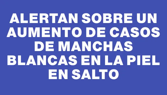 Alertan sobre un aumento de casos de manchas blancas en la piel en Salto