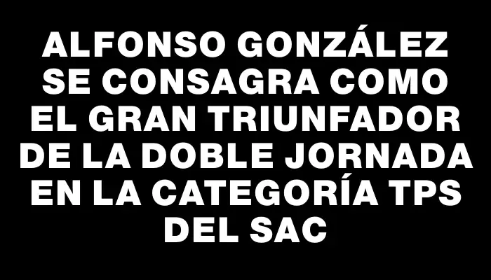 Alfonso González se consagra como el gran triunfador de la doble jornada en la categoría Tps del Sac