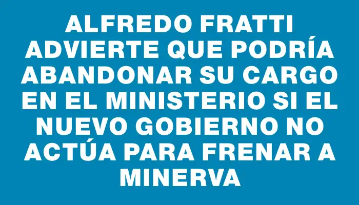 Alfredo Fratti advierte que podría abandonar su cargo en el Ministerio si el nuevo gobierno no actúa para frenar a Minerva