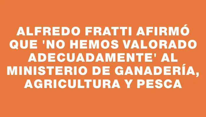 Alfredo Fratti afirmó que "no hemos valorado adecuadamente" al Ministerio de Ganadería, Agricultura y Pesca