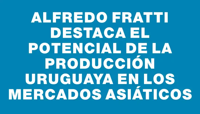 Alfredo Fratti destaca el potencial de la producción uruguaya en los mercados asiáticos