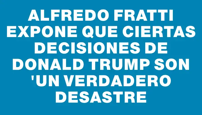 Alfredo Fratti expone que ciertas decisiones de Donald Trump son "un verdadero desastre