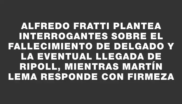 Alfredo Fratti plantea interrogantes sobre el fallecimiento de Delgado y la eventual llegada de Ripoll, mientras Martín Lema responde con firmeza