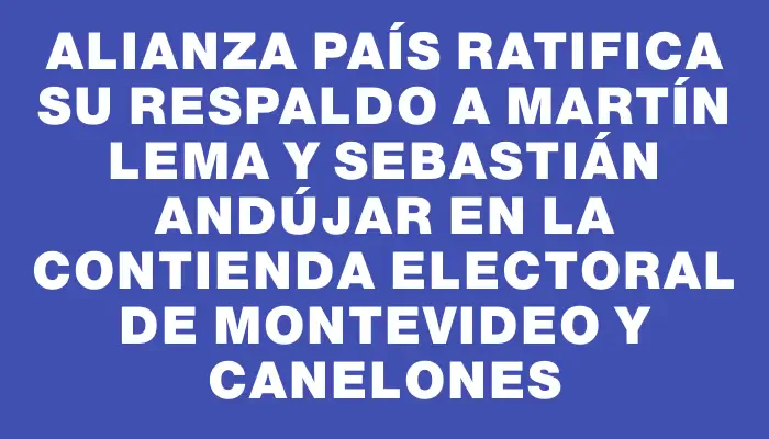 Alianza País ratifica su respaldo a Martín Lema y Sebastián Andújar en la contienda electoral de Montevideo y Canelones