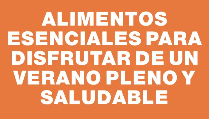 Alimentos esenciales para disfrutar de un verano pleno y saludable