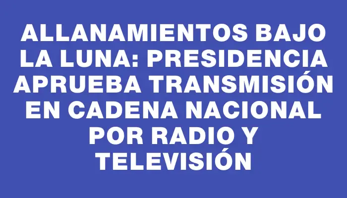 Allanamientos bajo la luna: Presidencia aprueba transmisión en cadena nacional por radio y televisión