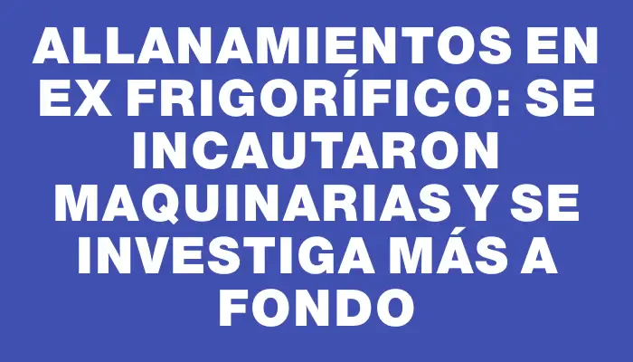 Allanamientos en ex frigorífico: se incautaron maquinarias y se investiga más a fondo