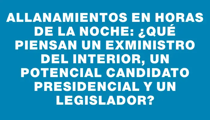 Allanamientos en horas de la noche: ¿Qué piensan un exministro del Interior, un potencial candidato presidencial y un legislador?