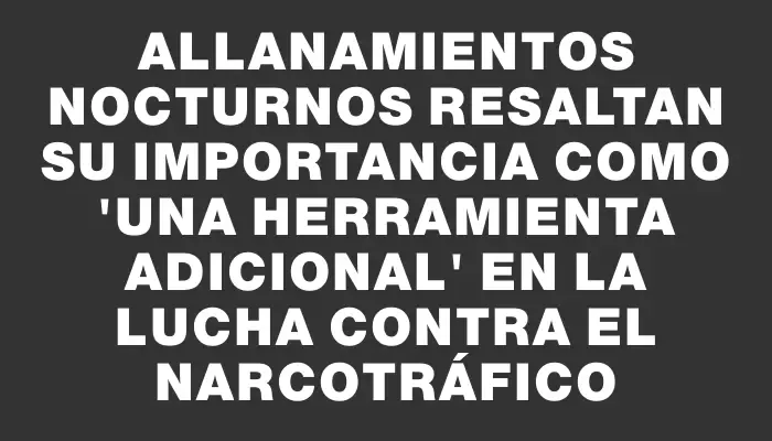 Allanamientos nocturnos resaltan su importancia como "una herramienta adicional" en la lucha contra el narcotráfico