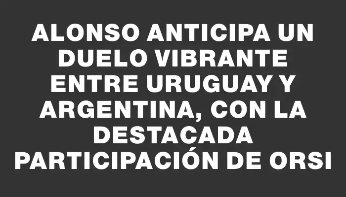 Alonso anticipa un duelo vibrante entre Uruguay y Argentina, con la destacada participación de Orsi