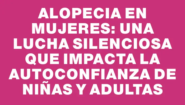 Alopecia en mujeres: una lucha silenciosa que impacta la autoconfianza de niñas y adultas