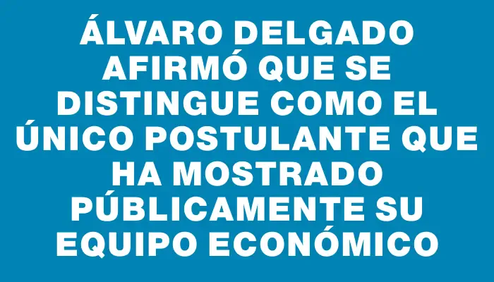 Álvaro Delgado afirmó que se distingue como el único postulante que ha mostrado públicamente su equipo económico