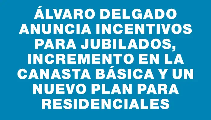 Álvaro Delgado anuncia incentivos para jubilados, incremento en la canasta básica y un nuevo plan para residenciales