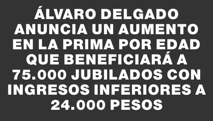 Álvaro Delgado anuncia un aumento en la prima por edad que beneficiará a 75.000 jubilados con ingresos inferiores a 24.000 pesos