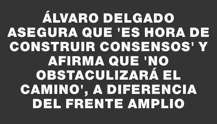 Álvaro Delgado asegura que "es hora de construir consensos" y afirma que "no obstaculizará el camino", a diferencia del Frente Amplio