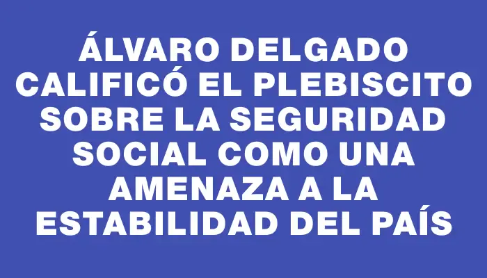 Álvaro Delgado calificó el plebiscito sobre la seguridad social como una amenaza a la estabilidad del país