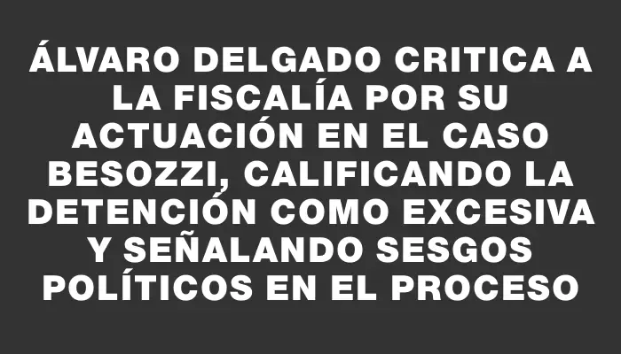 Álvaro Delgado critica a la Fiscalía por su actuación en el caso Besozzi, calificando la detención como excesiva y señalando sesgos políticos en el proceso