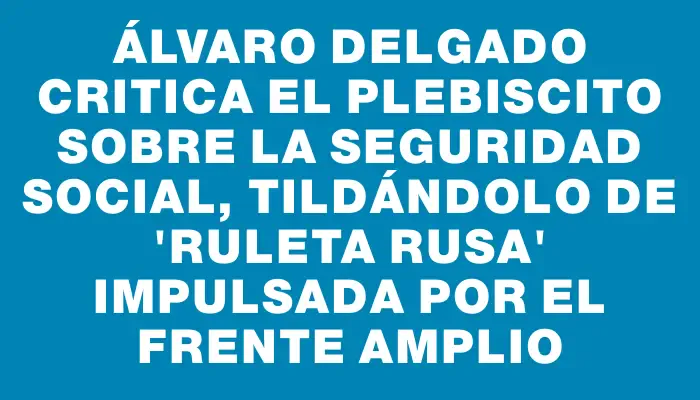 Álvaro Delgado critica el plebiscito sobre la seguridad social, tildándolo de "ruleta rusa" impulsada por el Frente Amplio