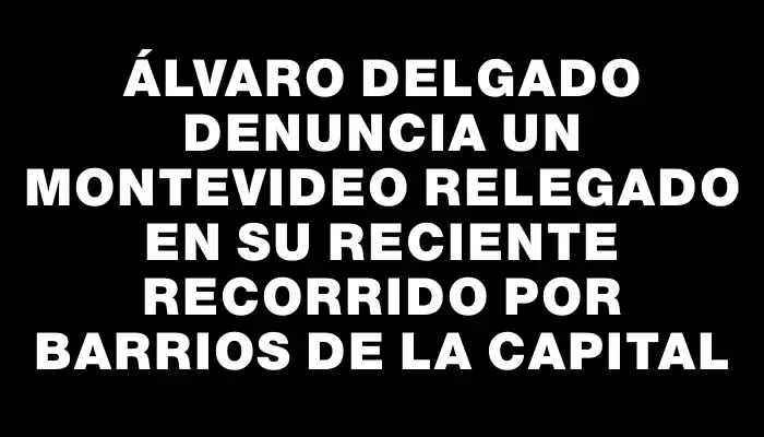 Álvaro Delgado denuncia un Montevideo relegado en su reciente recorrido por barrios de la capital