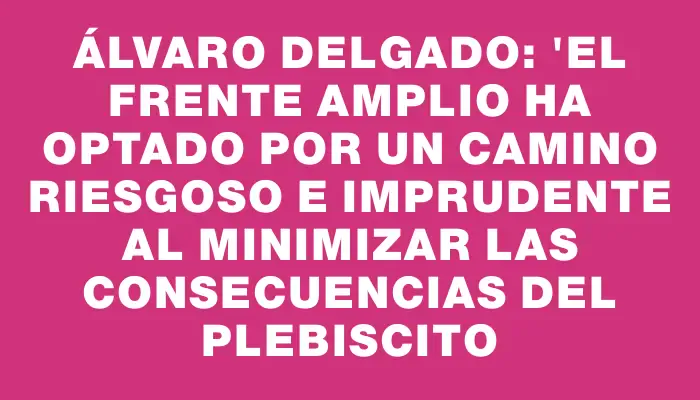 Álvaro Delgado: "El Frente Amplio ha optado por un camino riesgoso e imprudente al minimizar las consecuencias del plebiscito