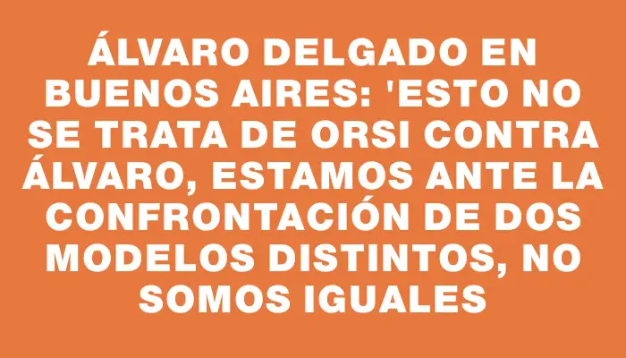 Álvaro Delgado en Buenos Aires: "Esto no se trata de Orsi contra Álvaro, estamos ante la confrontación de dos modelos distintos, no somos iguales