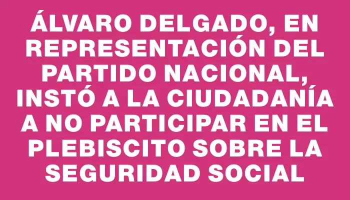 Álvaro Delgado, en representación del Partido Nacional, instó a la ciudadanía a no participar en el plebiscito sobre la seguridad social