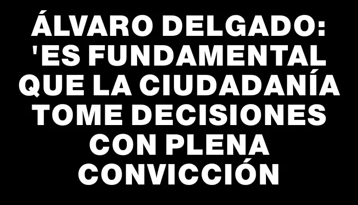 Álvaro Delgado: "Es fundamental que la ciudadanía tome decisiones con plena convicción