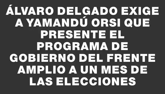 Álvaro Delgado exige a Yamandú Orsi que presente el programa de gobierno del Frente Amplio a un mes de las elecciones