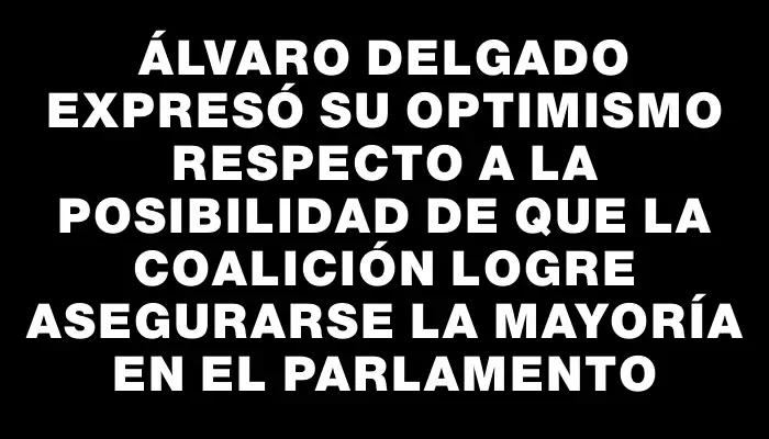 Álvaro Delgado expresó su optimismo respecto a la posibilidad de que la coalición logre asegurarse la mayoría en el Parlamento