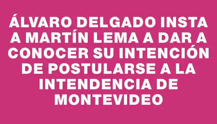 Álvaro Delgado insta a Martín Lema a dar a conocer su intención de postularse a la Intendencia de Montevideo