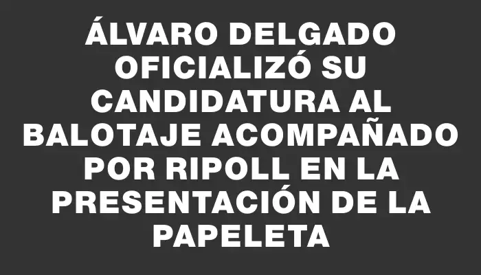 Álvaro Delgado oficializó su candidatura al balotaje acompañado por Ripoll en la presentación de la papeleta