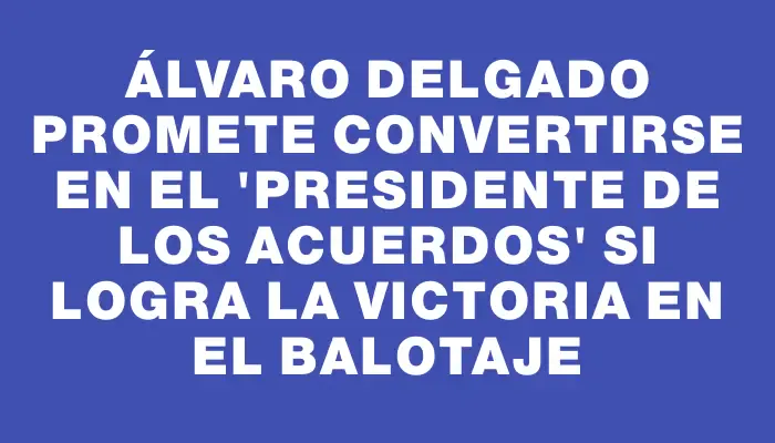 Álvaro Delgado promete convertirse en el "presidente de los acuerdos" si logra la victoria en el balotaje