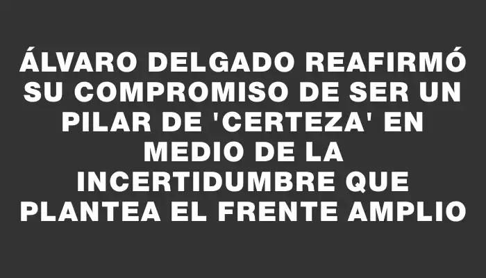 Álvaro Delgado reafirmó su compromiso de ser un pilar de "certeza" en medio de la incertidumbre que plantea el Frente Amplio