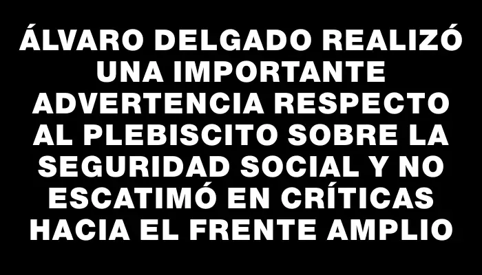 Álvaro Delgado realizó una importante advertencia respecto al plebiscito sobre la seguridad social y no escatimó en críticas hacia el Frente Amplio